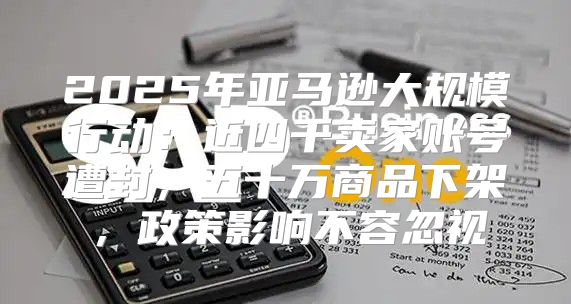 2025年亚马逊大规模行动：近四千卖家账号遭封，五十万商品下架，政策影响不容忽视