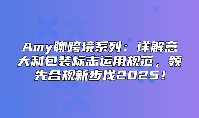 Amy聊跨境系列：详解意大利包装标志运用规范，领先合规新步伐2025！