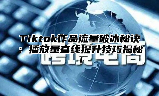 Tiktok作品流量破冰秘诀：播放量直线提升技巧揭秘！