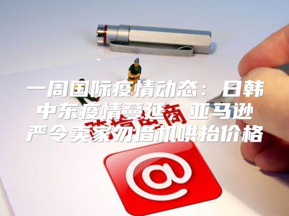 一周国际疫情动态：日韩中东疫情蔓延，亚马逊严令卖家勿借机哄抬价格