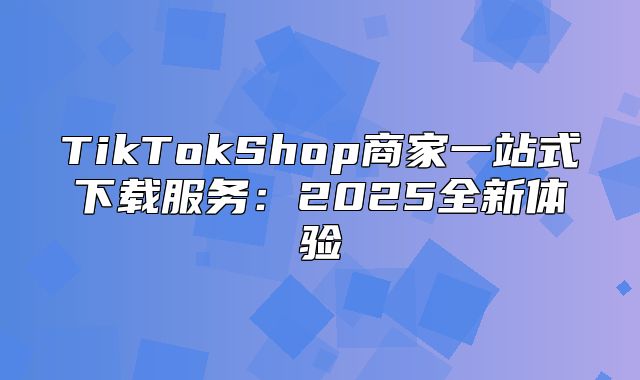 TikTokShop商家一站式下载服务：2025全新体验