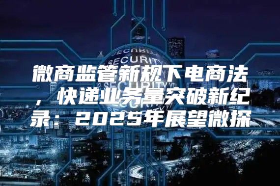 微商监管新规下电商法，快递业务量突破新纪录：2025年展望微探