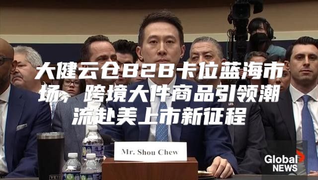 大健云仓B2B卡位蓝海市场，跨境大件商品引领潮流赴美上市新征程
