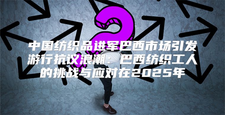 中国纺织品进军巴西市场引发游行抗议浪潮：巴西纺织工人的挑战与应对在2025年