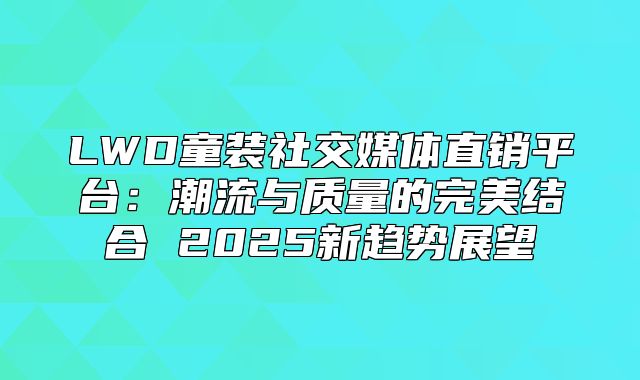 LWD童装社交媒体直销平台：潮流与质量的完美结合 2025新趋势展望