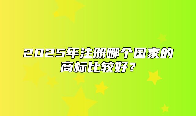 2025年注册哪个国家的商标比较好？