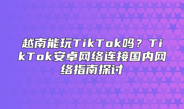 越南能玩TikTok吗？TikTok安卓网络连接国内网络指南探讨