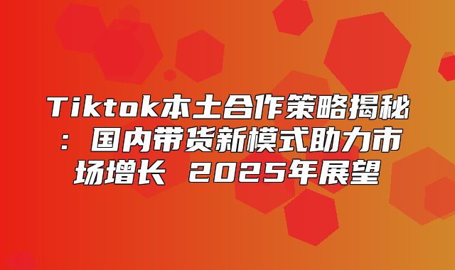 Tiktok本土合作策略揭秘：国内带货新模式助力市场增长 2025年展望