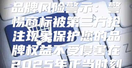品牌风险警示：警惕商标被第三方抢注现象保护您的品牌权益不受侵害在2025年正当时刻