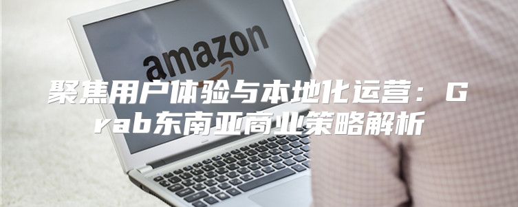 聚焦用户体验与本地化运营：Grab东南亚商业策略解析