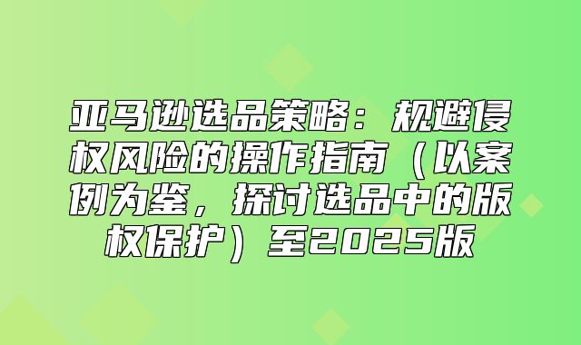 亚马逊选品策略：规避侵权风险的操作指南以案例为鉴，探讨选品中的版权保护至2025版
