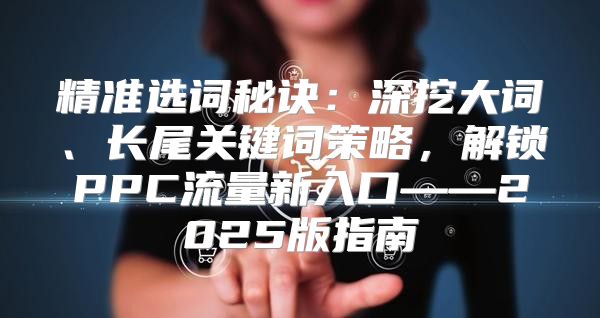 精准选词秘诀：深挖大词、长尾关键词策略，解锁PPC流量新入口——2025版指南