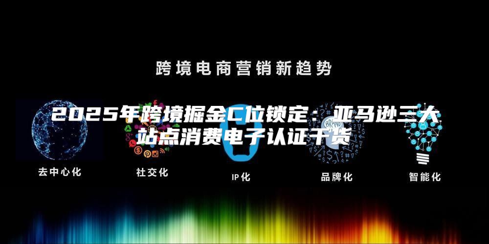 2025年跨境掘金C位锁定：亚马逊三大站点消费电子认证干货