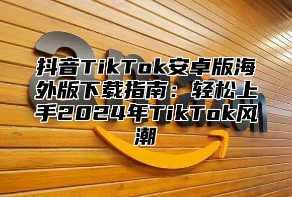 抖音TikTok安卓版海外版下载指南：轻松上手2025年TikTok风潮