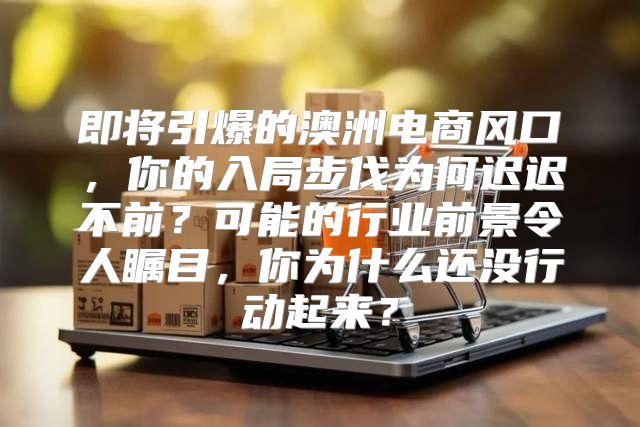 即将引爆的澳洲电商风口，你的入局步伐为何迟迟不前？可能的行业前景令人瞩目，你为什么还没行动起来？