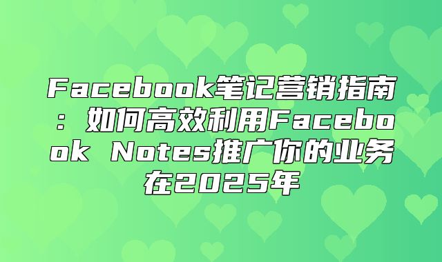 Facebook笔记营销指南：如何高效利用Facebook Notes推广你的业务在2025年