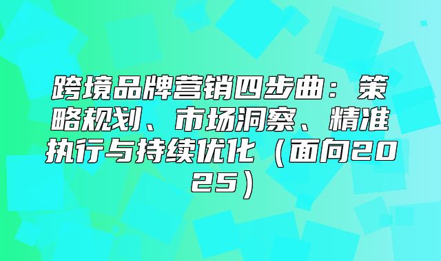跨境品牌营销四步曲：策略规划、市场洞察、精准执行与持续优化面向2025