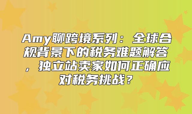 Amy聊跨境系列：全球合规背景下的税务难题解答，独立站卖家如何正确应对税务挑战？