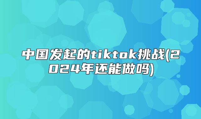 中国发起的tiktok挑战(2025年还能做吗)