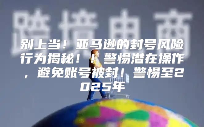 别上当！亚马逊的封号风险行为揭秘！！警惕潜在操作，避免账号被封！警惕至2025年