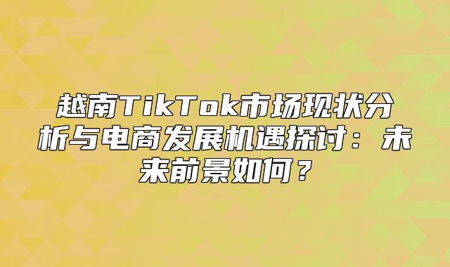 越南TikTok市场现状分析与电商发展机遇探讨：未来前景如何？