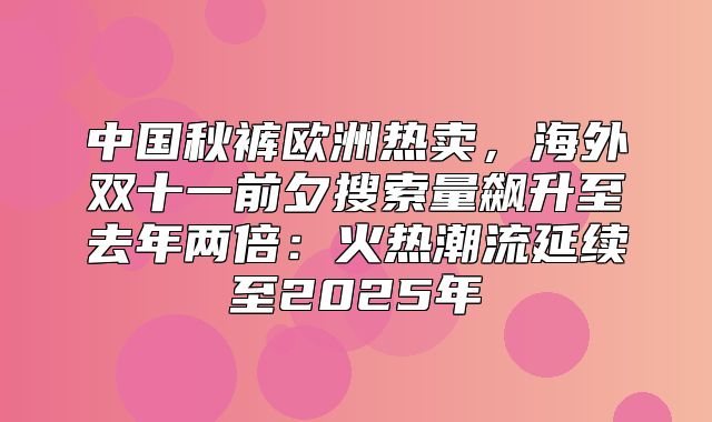 中国秋裤欧洲热卖，海外双十一前夕搜索量飙升至去年两倍：火热潮流延续至2025年