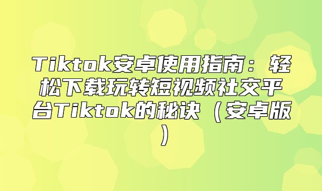 Tiktok安卓使用指南：轻松下载玩转短视频社交平台Tiktok的秘诀安卓版
