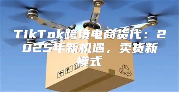 TikTok跨境电商货代：2025年新机遇，卖货新模式