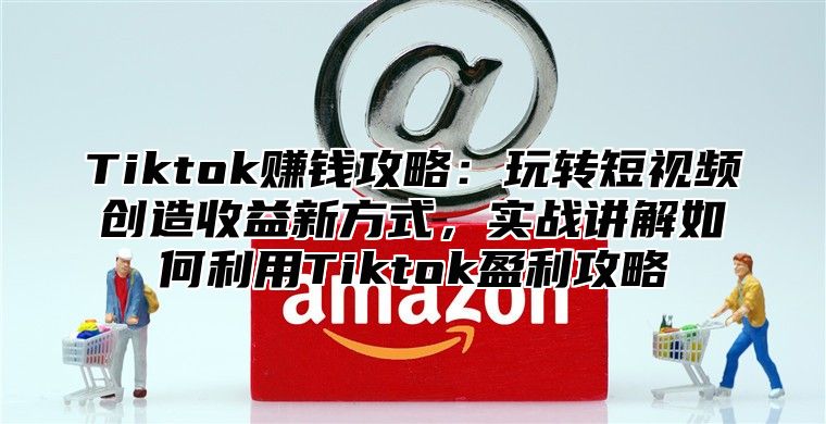 Tiktok赚钱攻略：玩转短视频创造收益新方式，实战讲解如何利用Tiktok盈利攻略
