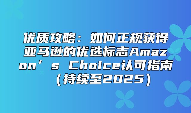 优质攻略：如何正规获得亚马逊的优选标志Amazon’s Choice认可指南持续至2025