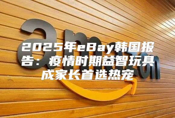 2025年eBay韩国报告：疫情时期益智玩具成家长首选热宠