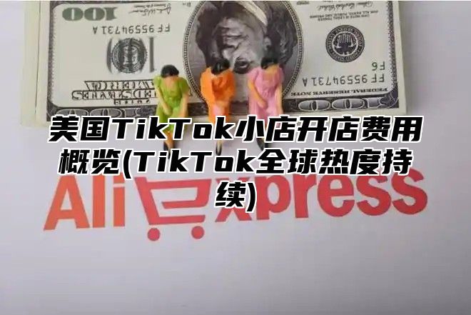 美国TikTok小店开店费用概览(TikTok全球热度持续)