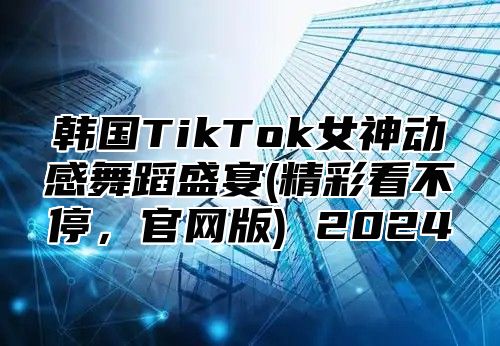 韩国TikTok女神动感舞蹈盛宴(精彩看不停，官网版) 2025
