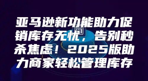 亚马逊新功能助力促销库存无忧，告别秒杀焦虑！2025版助力商家轻松管理库存