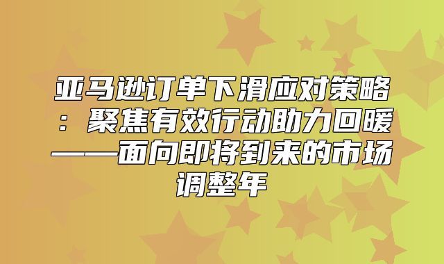 亚马逊订单下滑应对策略：聚焦有效行动助力回暖——面向即将到来的市场调整年