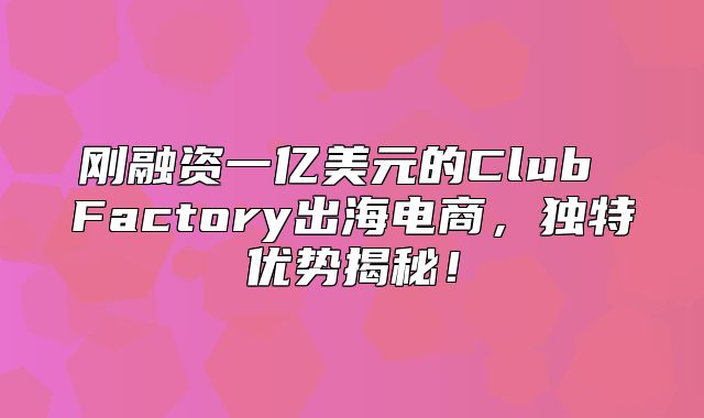 刚融资一亿美元的Club Factory出海电商，独特优势揭秘！