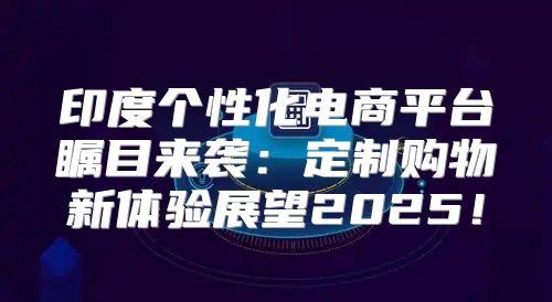 印度个性化电商平台瞩目来袭：定制购物新体验展望2025！