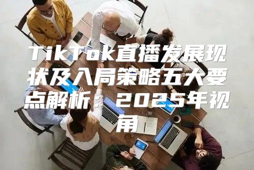 TikTok直播发展现状及入局策略五大要点解析：2025年视角