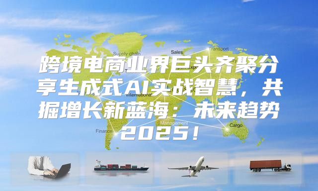 跨境电商业界巨头齐聚分享生成式AI实战智慧，共掘增长新蓝海：未来趋势2025！