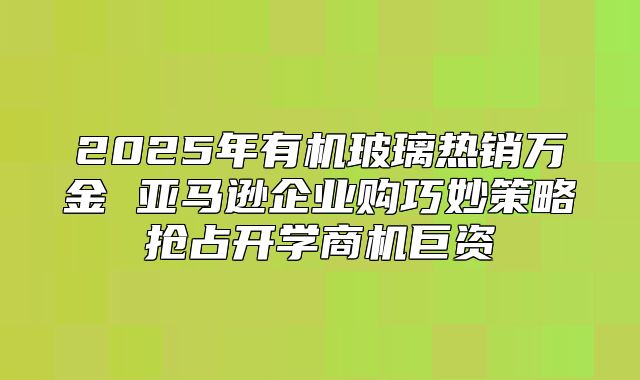 2025年有机玻璃热销万金 亚马逊企业购巧妙策略抢占开学商机巨资
