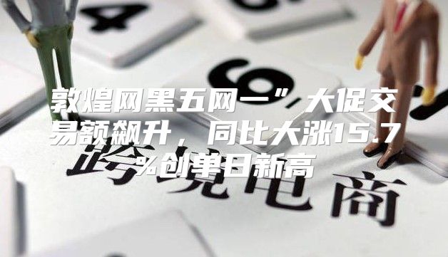 敦煌网黑五网一”大促交易额飙升，同比大涨15.7%创单日新高