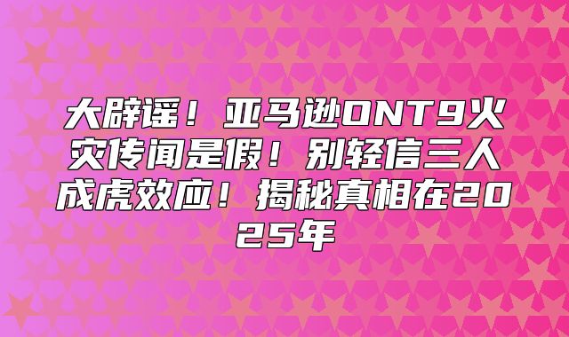大辟谣！亚马逊ONT9火灾传闻是假！别轻信三人成虎效应！揭秘真相在2025年