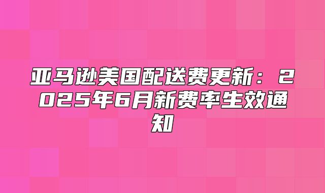亚马逊美国配送费更新：2025年6月新费率生效通知