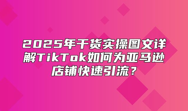 2025年干货实操图文详解TikTok如何为亚马逊店铺快速引流？