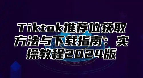 Tiktok推荐位获取方法与下载指南：实操教程2025版