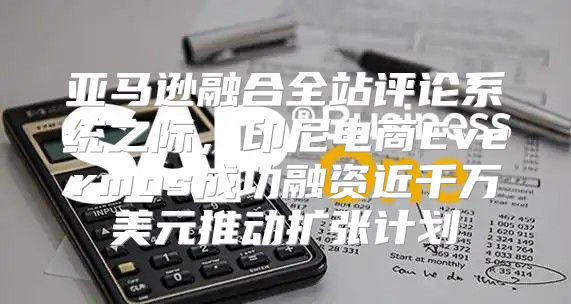 亚马逊融合全站评论系统之际，印尼电商Evermos成功融资近千万美元推动扩张计划