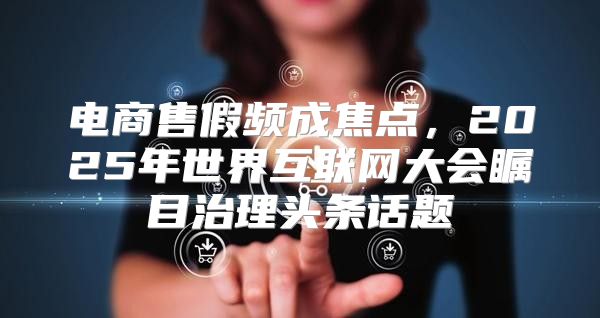 电商售假频成焦点，2025年世界互联网大会瞩目治理头条话题