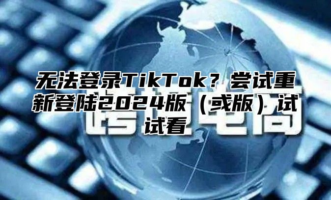 无法登录TikTok？尝试重新登陆2025版或版试试看