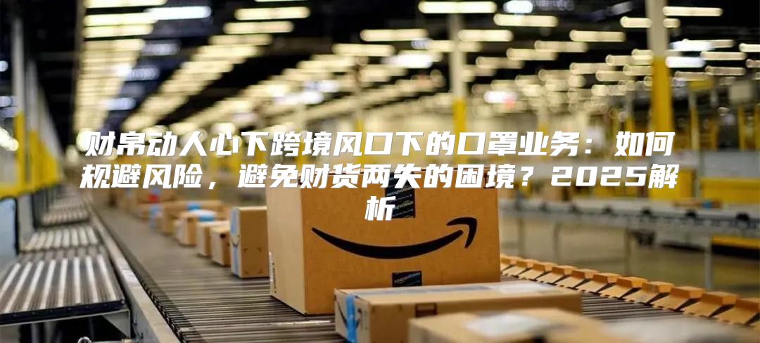 财帛动人心下跨境风口下的口罩业务：如何规避风险，避免财货两失的困境？2025解析