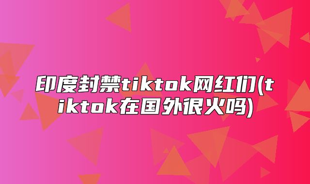 印度封禁tiktok网红们(tiktok在国外很火吗)